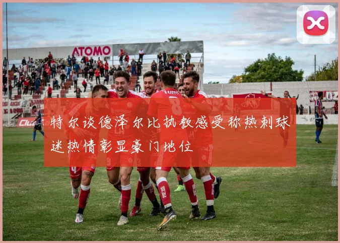 特尔谈德泽尔比执教感受称热刺球迷热情彰显豪门地位