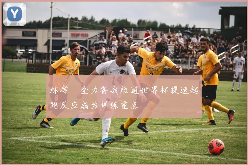 林孝埈全力备战短道世界杯提速起跑反应成为训练重点
