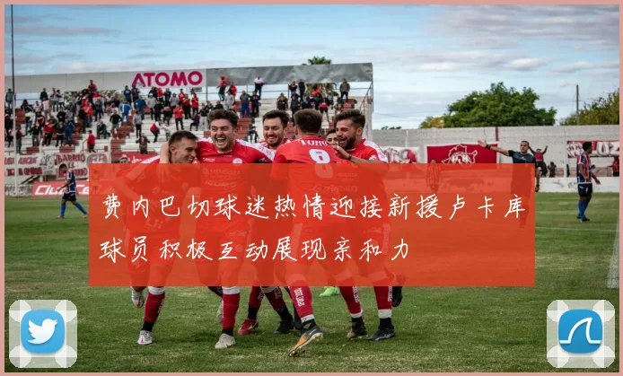 费内巴切球迷热情迎接新援卢卡库球员积极互动展现亲和力