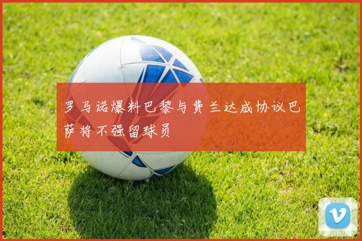 罗马诺爆料巴黎与费兰达成协议巴萨将不强留球员