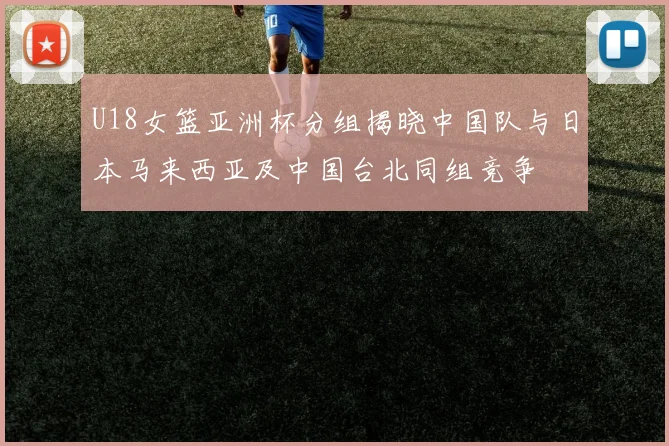 U18女篮亚洲杯分组揭晓中国队与日本马来西亚及中国台北同组竞争