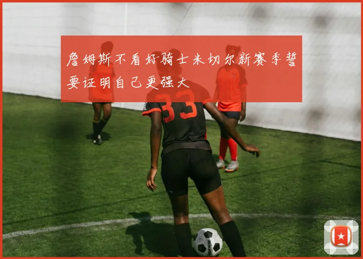 詹姆斯不看好骑士米切尔新赛季誓要证明自己更强大