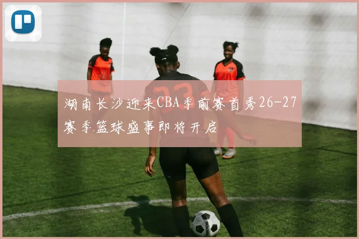湖南长沙迎来CBA季前赛首秀26-27赛季篮球盛事即将开启