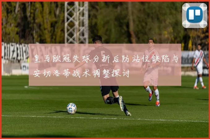 皇马欧冠失球分析后防站位缺陷与安切洛蒂战术调整探讨