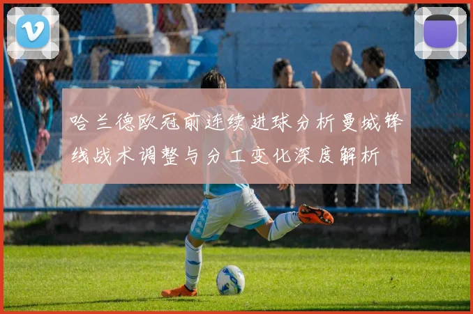 哈兰德欧冠前连续进球分析曼城锋线战术调整与分工变化深度解析