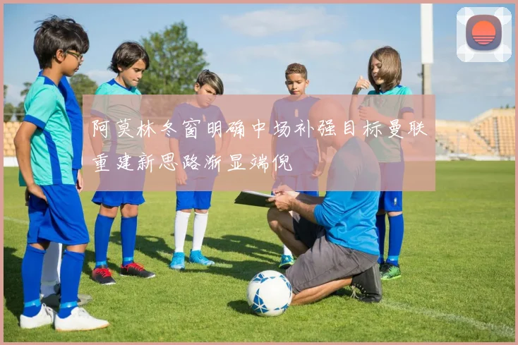 阿莫林冬窗明确中场补强目标曼联重建新思路渐显端倪