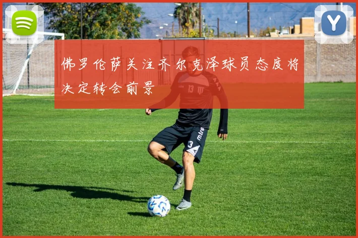 佛罗伦萨关注齐尔克泽球员态度将决定转会前景