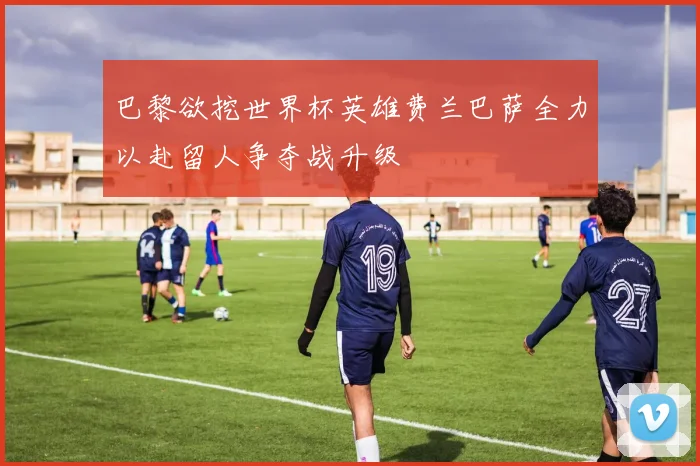 巴黎欲挖世界杯英雄费兰巴萨全力以赴留人争夺战升级
